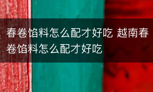 春卷馅料怎么配才好吃 越南春卷馅料怎么配才好吃