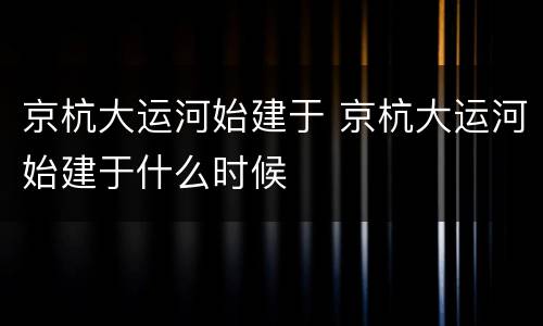 京杭大运河始建于 京杭大运河始建于什么时候
