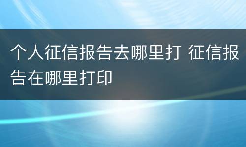 个人征信报告去哪里打 征信报告在哪里打印