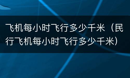 飞机每小时飞行多少千米（民行飞机每小时飞行多少千米）