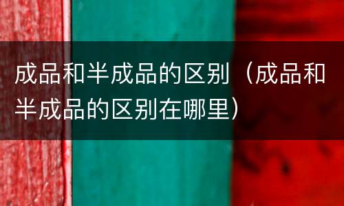 成品和半成品的区别（成品和半成品的区别在哪里）