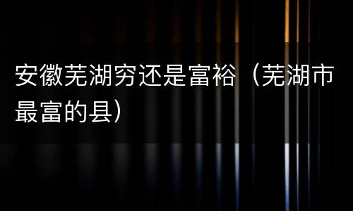 安徽芜湖穷还是富裕（芜湖市最富的县）