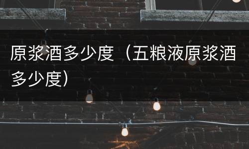 原浆酒多少度（五粮液原浆酒多少度）
