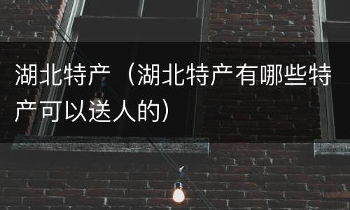 湖北特产（湖北特产有哪些特产可以送人的）
