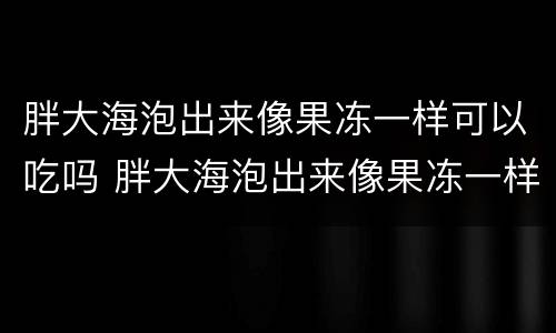 胖大海泡出来像果冻一样可以吃吗 胖大海泡出来像果冻一样可以吃吗图片