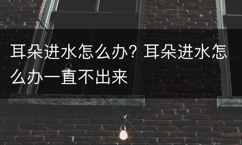 耳朵进水怎么办? 耳朵进水怎么办一直不出来