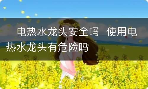 ​电热水龙头安全吗  使用电热水龙头有危险吗