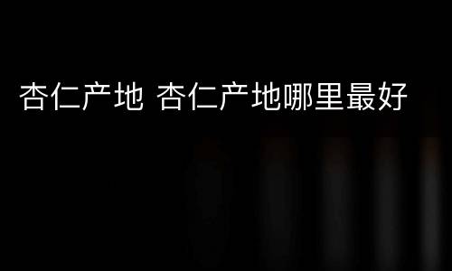 杏仁产地 杏仁产地哪里最好