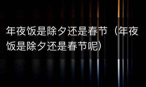 年夜饭是除夕还是春节（年夜饭是除夕还是春节呢）