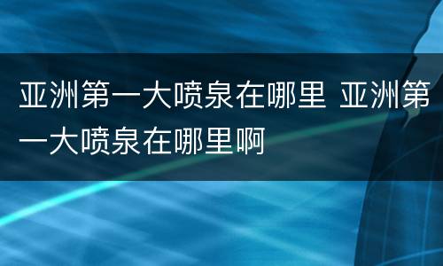亚洲第一大喷泉在哪里 亚洲第一大喷泉在哪里啊