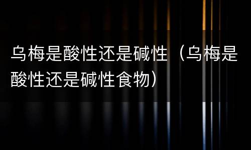 乌梅是酸性还是碱性（乌梅是酸性还是碱性食物）