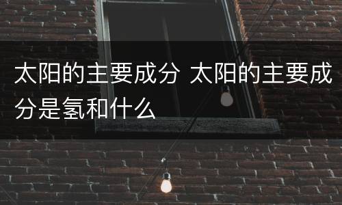 太阳的主要成分 太阳的主要成分是氢和什么