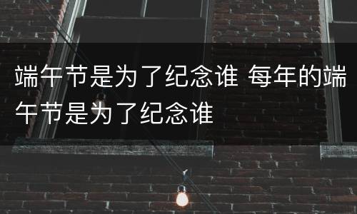 端午节是为了纪念谁 每年的端午节是为了纪念谁