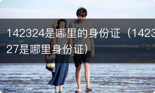 142324是哪里的身份证（142327是哪里身份证）