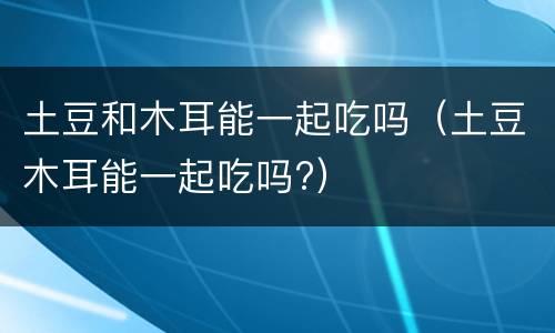 土豆和木耳能一起吃吗（土豆木耳能一起吃吗?）