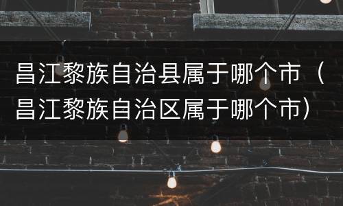 昌江黎族自治县属于哪个市（昌江黎族自治区属于哪个市）