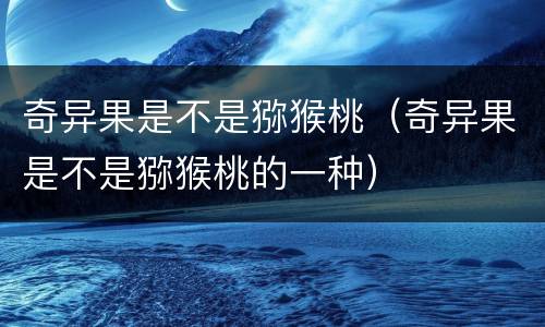 奇异果是不是猕猴桃（奇异果是不是猕猴桃的一种）