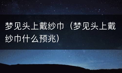 梦见头上戴纱巾（梦见头上戴纱巾什么预兆）