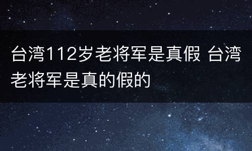 台湾112岁老将军是真假 台湾老将军是真的假的