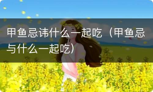 甲鱼忌讳什么一起吃（甲鱼忌与什么一起吃）