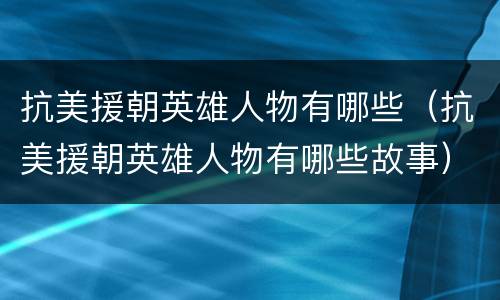 抗美援朝英雄人物有哪些（抗美援朝英雄人物有哪些故事）