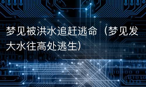 梦见被洪水追赶逃命（梦见发大水往高处逃生）