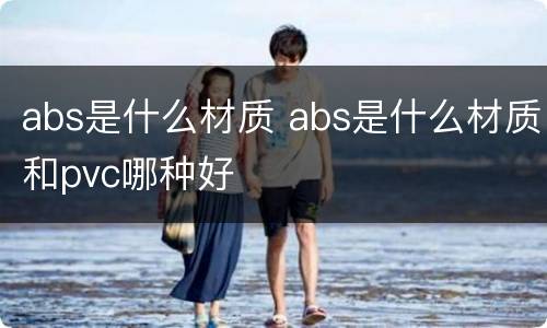 abs是什么材质 abs是什么材质和pvc哪种好