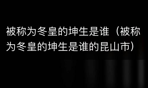 被称为冬皇的坤生是谁（被称为冬皇的坤生是谁的昆山市）