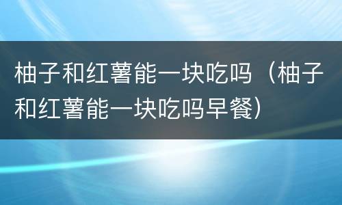 柚子和红薯能一块吃吗（柚子和红薯能一块吃吗早餐）