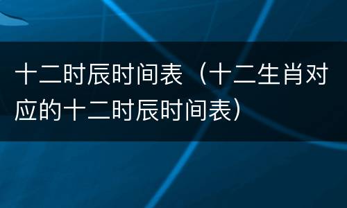 十二时辰时间表（十二生肖对应的十二时辰时间表）