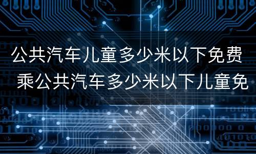 公共汽车儿童多少米以下免费 乘公共汽车多少米以下儿童免费