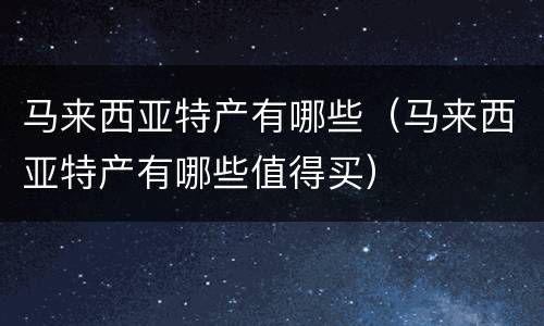 马来西亚特产有哪些（马来西亚特产有哪些值得买）
