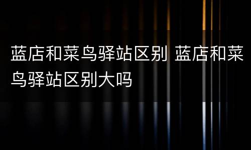 蓝店和菜鸟驿站区别 蓝店和菜鸟驿站区别大吗
