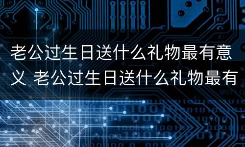 老公过生日送什么礼物最有意义 老公过生日送什么礼物最有意义40岁