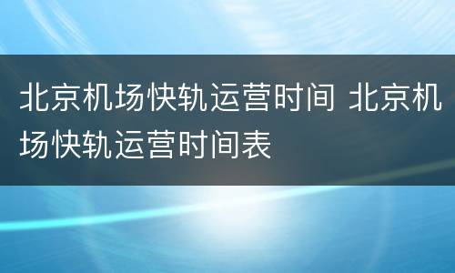 北京机场快轨运营时间 北京机场快轨运营时间表