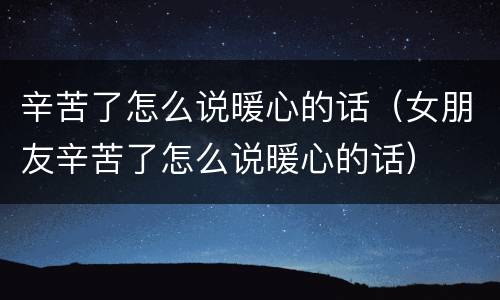 辛苦了怎么说暖心的话（女朋友辛苦了怎么说暖心的话）