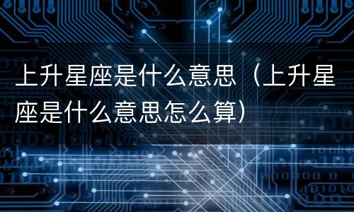 上升星座是什么意思（上升星座是什么意思怎么算）
