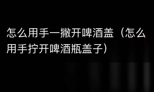 怎么用手一撇开啤酒盖（怎么用手拧开啤酒瓶盖子）