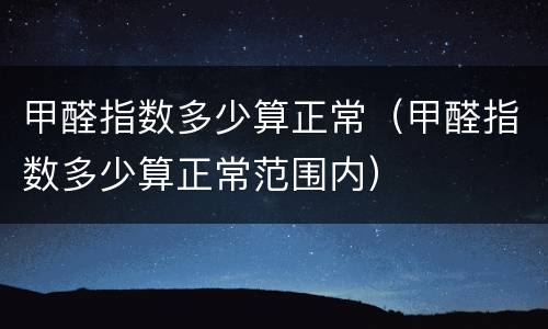 甲醛指数多少算正常（甲醛指数多少算正常范围内）