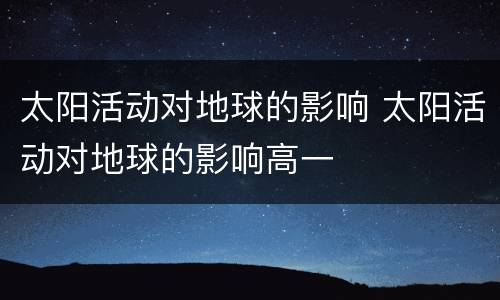太阳活动对地球的影响 太阳活动对地球的影响高一