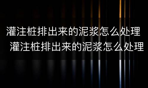 灌注桩排出来的泥浆怎么处理 灌注桩排出来的泥浆怎么处理干净