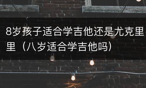 8岁孩子适合学吉他还是尤克里里（八岁适合学吉他吗）