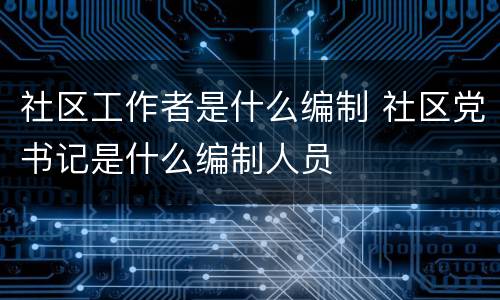 社区工作者是什么编制 社区党书记是什么编制人员
