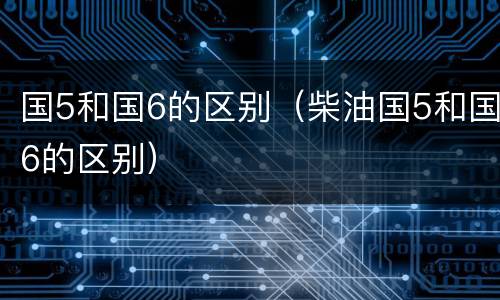 国5和国6的区别（柴油国5和国6的区别）