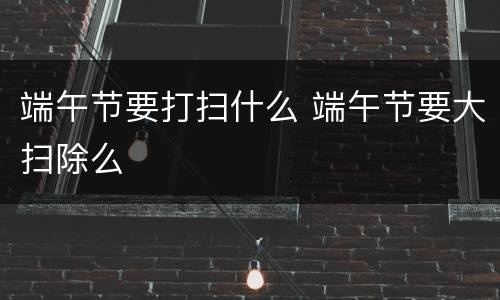 端午节要打扫什么 端午节要大扫除么