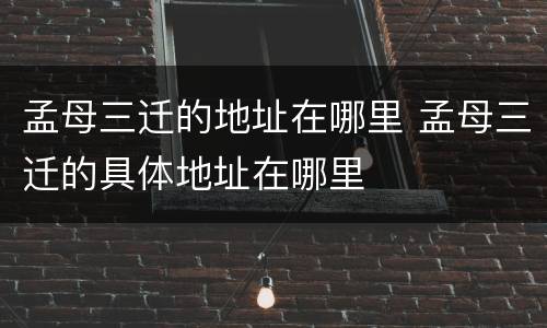 孟母三迁的地址在哪里 孟母三迁的具体地址在哪里