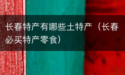 长春特产有哪些土特产（长春必买特产零食）