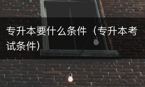 专升本要什么条件（专升本考试条件）