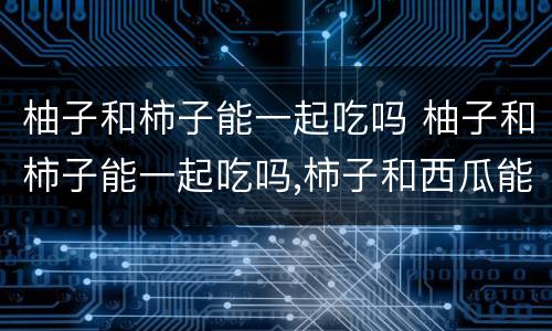 柚子和柿子能一起吃吗 柚子和柿子能一起吃吗,柿子和西瓜能不能一起吃