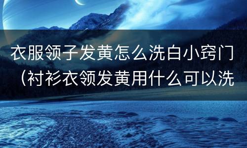 衣服领子发黄怎么洗白小窍门（衬衫衣领发黄用什么可以洗掉）